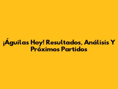 ¡Águilas Hoy! Resultados, Análisis Y Próximos Partidos