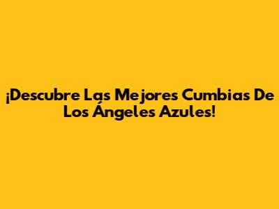 ¡Descubre Las Mejores Cumbias De Los Ángeles Azules!