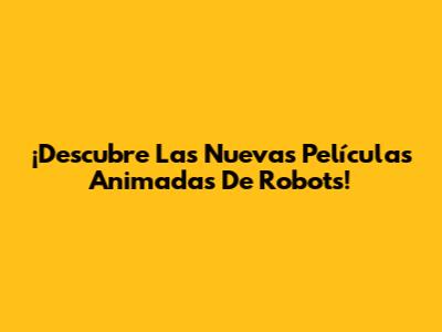 ¡Descubre Las Nuevas Películas Animadas De Robots!