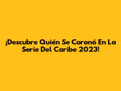 ¡Descubre Quién Se Coronó En La Serie Del Caribe 2023!