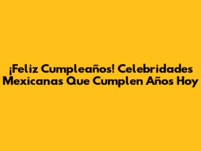 ¡Feliz Cumpleaños! Celebridades Mexicanas Que Cumplen Años Hoy