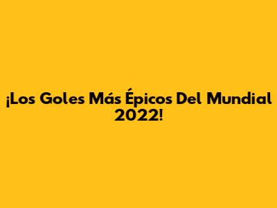 ¡Los Goles Más Épicos Del Mundial 2022!