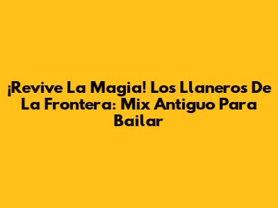 ¡Revive La Magia! Los Llaneros De La Frontera: Mix Antiguo Para Bailar