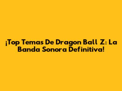¡Top Temas De Dragon Ball Z: La Banda Sonora Definitiva!