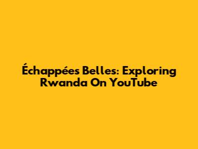 Échappées Belles: Exploring Rwanda On YouTube