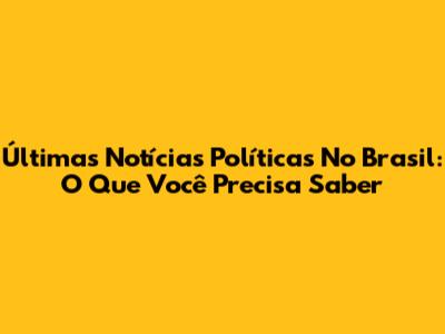 Últimas Notícias Políticas No Brasil: O Que Você Precisa Saber