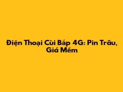 Điện Thoại Cùi Bắp 4G: Pin Trâu, Giá Mềm