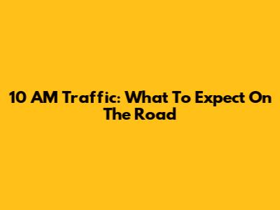 10 AM Traffic: What To Expect On The Road