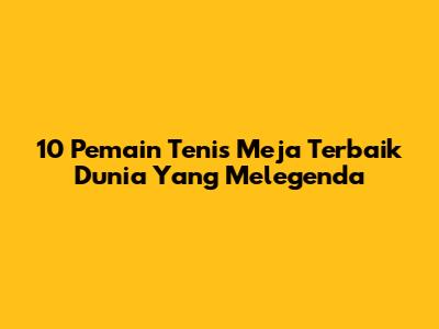 10 Pemain Tenis Meja Terbaik Dunia Yang Melegenda