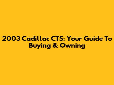 2003 Cadillac CTS: Your Guide To Buying & Owning