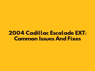 2004 Cadillac Escalade EXT: Common Issues And Fixes