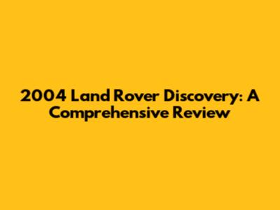2004 Land Rover Discovery: A Comprehensive Review