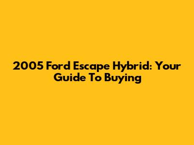 2005 Ford Escape Hybrid: Your Guide To Buying