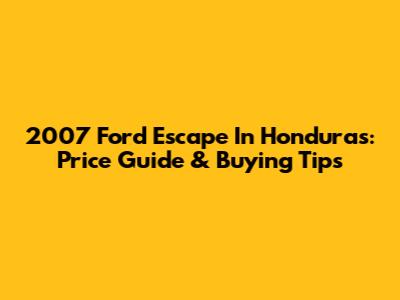 2007 Ford Escape In Honduras: Price Guide & Buying Tips