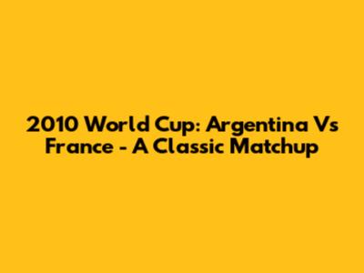 2010 World Cup: Argentina Vs France - A Classic Matchup