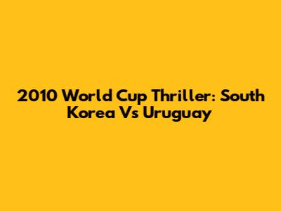 2010 World Cup Thriller: South Korea Vs Uruguay