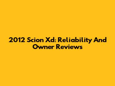 2012 Scion Xd: Reliability And Owner Reviews