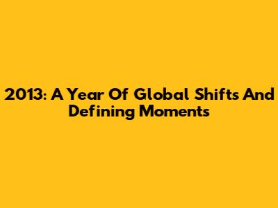 2013: A Year Of Global Shifts And Defining Moments