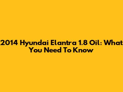 2014 Hyundai Elantra 1.8 Oil: What You Need To Know