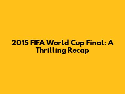 2015 FIFA World Cup Final: A Thrilling Recap