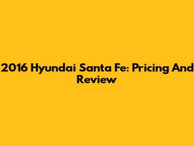 2016 Hyundai Santa Fe: Pricing And Review
