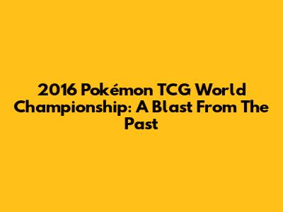 2016 Pokémon TCG World Championship: A Blast From The Past