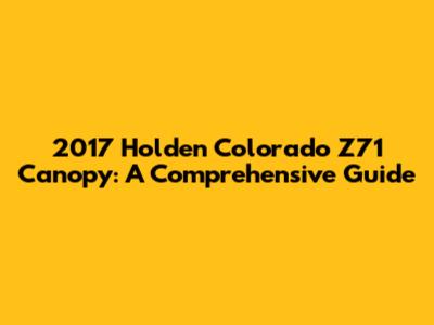 2017 Holden Colorado Z71 Canopy: A Comprehensive Guide