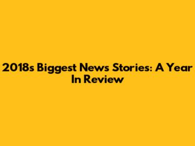 2018's Biggest News Stories: A Year In Review