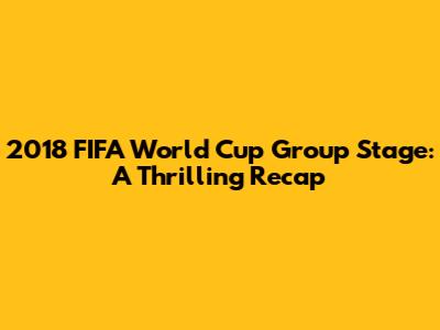 2018 FIFA World Cup Group Stage: A Thrilling Recap