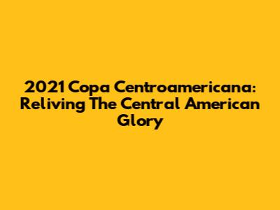2021 Copa Centroamericana: Reliving The Central American Glory