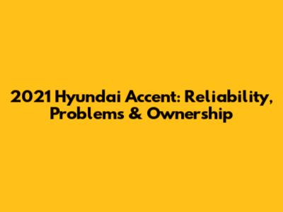 2021 Hyundai Accent: Reliability, Problems & Ownership