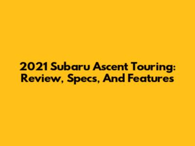 2021 Subaru Ascent Touring: Review, Specs, And Features