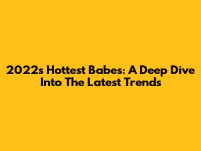 2022's Hottest Babes: A Deep Dive Into The Latest Trends