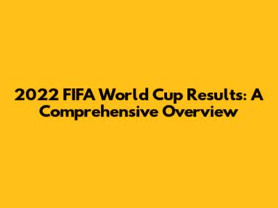 2022 FIFA World Cup Results: A Comprehensive Overview
