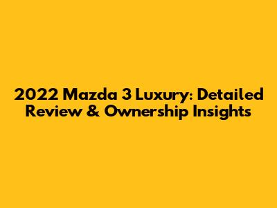 2022 Mazda 3 Luxury: Detailed Review & Ownership Insights