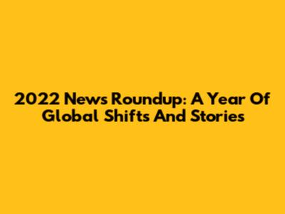 2022 News Roundup: A Year Of Global Shifts And Stories