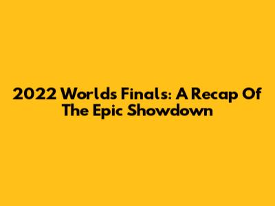 2022 Worlds Finals: A Recap Of The Epic Showdown