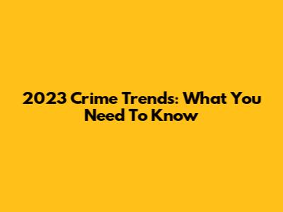 2023 Crime Trends: What You Need To Know