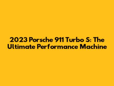 2023 Porsche 911 Turbo S: The Ultimate Performance Machine