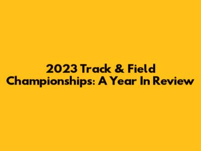2023 Track & Field Championships: A Year In Review