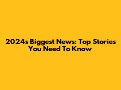 2024's Biggest News: Top Stories You Need To Know
