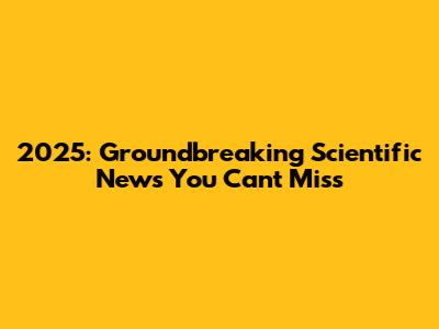 2025: Groundbreaking Scientific News You Can't Miss