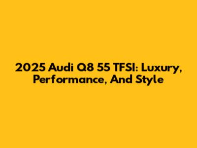 2025 Audi Q8 55 TFSI: Luxury, Performance, And Style