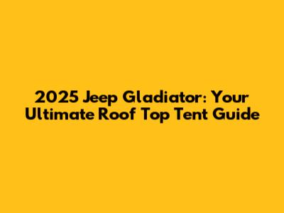 2025 Jeep Gladiator: Your Ultimate Roof Top Tent Guide