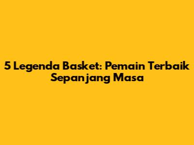 5 Legenda Basket: Pemain Terbaik Sepanjang Masa