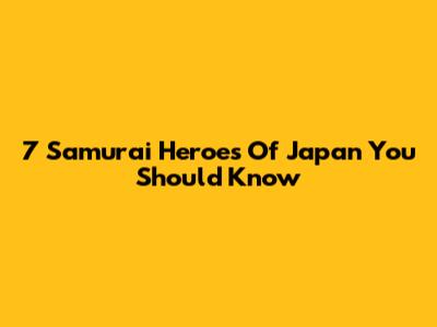 7 Samurai Heroes Of Japan You Should Know