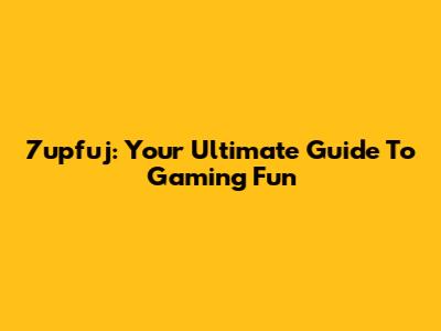 7upfuj: Your Ultimate Guide To Gaming Fun