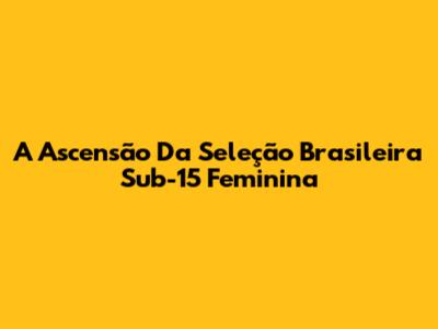 A Ascensão Da Seleção Brasileira Sub-15 Feminina