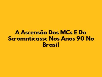 A Ascensão Dos MCs E Do Scromnticassc Nos Anos 90 No Brasil