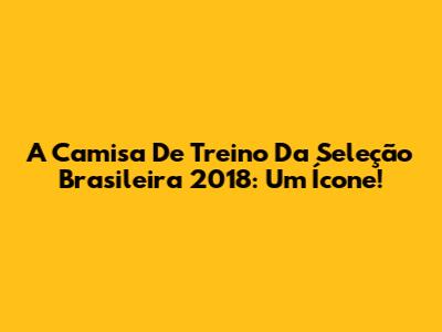 A Camisa De Treino Da Seleção Brasileira 2018: Um Ícone!